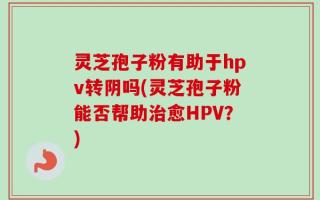 灵芝孢子粉有助于hpv转阴吗(灵芝孢子粉能否帮助治愈HPV？)