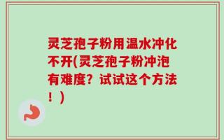 灵芝孢子粉用温水冲化不开(灵芝孢子粉冲泡有难度？试试这个方法！)