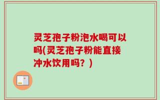 灵芝孢子粉泡水喝可以吗(灵芝孢子粉能直接冲水饮用吗？)