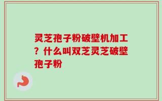 灵芝孢子粉破壁机加工？什么叫双芝灵芝破壁孢子粉