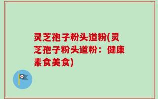 灵芝孢子粉头道粉(灵芝孢子粉头道粉：健康素食美食)