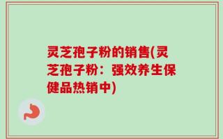 灵芝孢子粉的销售(灵芝孢子粉：强效养生保健品热销中)