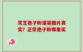 灵芝孢子粉灌装图片真实？正宗孢子粉哪里买