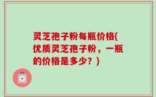 灵芝孢子粉每瓶价格(优质灵芝孢子粉，一瓶的价格是多少？)