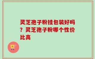 灵芝孢子粉挂包装好吗？灵芝孢子粉哪个性价比高