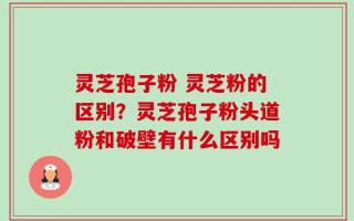 灵芝孢子粉 灵芝粉的区别？灵芝孢子粉头道粉和破壁有什么区别吗
