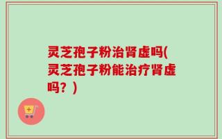 灵芝孢子粉治肾虚吗(灵芝孢子粉能治疗肾虚吗？)