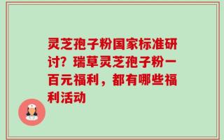 灵芝孢子粉国家标准研讨？瑞草灵芝孢子粉一百元福利，都有哪些福利活动