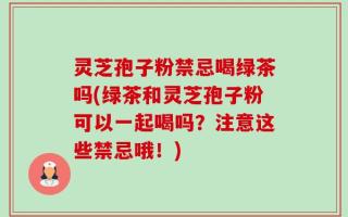 灵芝孢子粉禁忌喝绿茶吗(绿茶和灵芝孢子粉可以一起喝吗？注意这些禁忌哦！)
