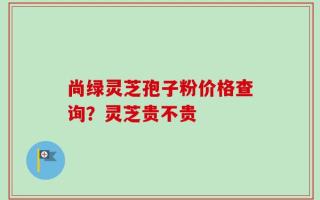 尚绿灵芝孢子粉价格查询？灵芝贵不贵
