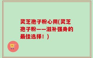 灵芝孢子粉心阴(灵芝孢子粉——滋补强身的最佳选择！)