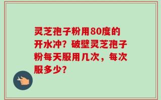 灵芝孢子粉用80度的开水冲？破壁灵芝孢子粉每天服用几次，每次服多少？