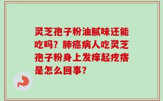 灵芝孢子粉油腻味还能吃吗？肺癌病人吃灵芝孢子粉身上发痒起疙瘩是怎么回事？