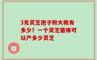 3克灵芝孢子粉大概有多少？一个灵芝菌棒可以产多少灵芝