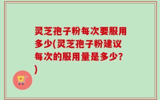 灵芝孢子粉每次要服用多少(灵芝孢子粉建议每次的服用量是多少？)