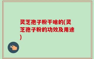 灵芝孢子粉干啥的(灵芝孢子粉的功效及用途)