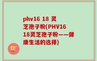 phv16 18 灵芝孢子粉(PHV1618灵芝孢子粉——健康生活的选择)