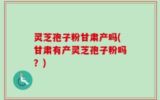 灵芝孢子粉甘肃产吗(甘肃有产灵芝孢子粉吗？)