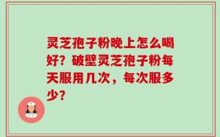 灵芝孢子粉晚上怎么喝好？破壁灵芝孢子粉每天服用几次，每次服多少？