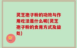灵芝孢子粉的功效与作用吃法是什么呢(灵芝孢子粉的食用方式及益处)