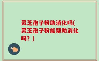 灵芝孢子粉助消化吗(灵芝孢子粉能帮助消化吗？)