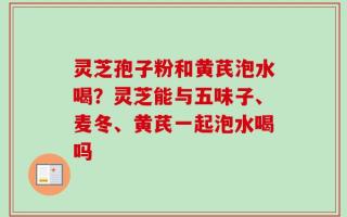 灵芝孢子粉和黄芪泡水喝？灵芝能与五味子、麦冬、黄芪一起泡水喝吗
