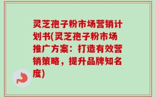 灵芝孢子粉市场营销计划书(灵芝孢子粉市场推广方案：打造有效营销策略，提升品牌知名度)