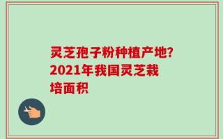 灵芝孢子粉种植产地？2021年我国灵芝栽培面积