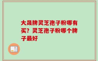 大晟牌灵芝孢子粉哪有买？灵芝孢子粉哪个牌子最好