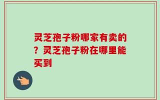 灵芝孢子粉哪家有卖的？灵芝孢子粉在哪里能买到