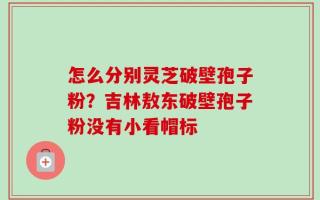 怎么分别灵芝破壁孢子粉？吉林敖东破壁孢子粉没有小看帽标