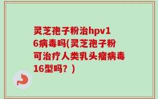 灵芝孢子粉治hpv16病毒吗(灵芝孢子粉可治疗人类乳头瘤病毒16型吗？)