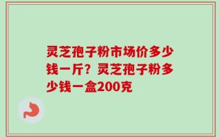 灵芝孢子粉市场价多少钱一斤？灵芝孢子粉多少钱一盒200克