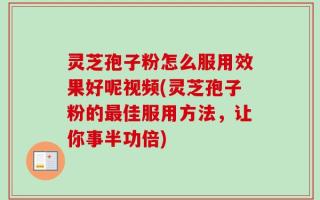 灵芝孢子粉怎么服用效果好呢视频(灵芝孢子粉的最佳服用方法，让你事半功倍)