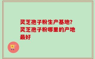 灵芝孢子粉生产基地？灵芝孢子粉哪里的产地最好