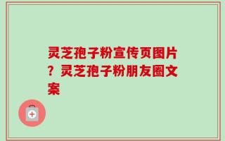 灵芝孢子粉宣传页图片？灵芝孢子粉朋友圈文案
