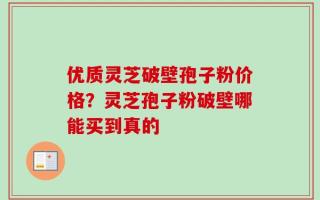 优质灵芝破壁孢子粉价格？灵芝孢子粉破壁哪能买到真的