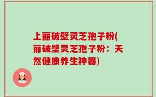 上丽破壁灵芝孢子粉(丽破壁灵芝孢子粉：天然健康养生神器)