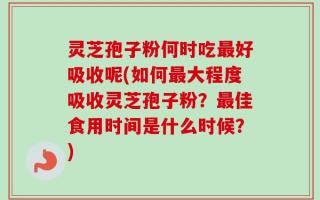 灵芝孢子粉何时吃最好吸收呢(如何最大程度吸收灵芝孢子粉？最佳食用时间是什么时候？)