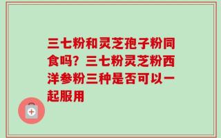三七粉和灵芝孢子粉同食吗？三七粉灵芝粉西洋参粉三种是否可以一起服用