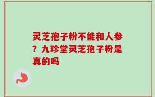 灵芝孢子粉不能和人参？九珍堂灵芝孢子粉是真的吗