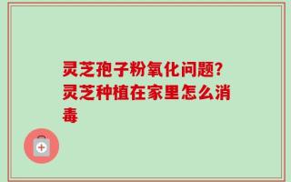 灵芝孢子粉氧化问题？灵芝种植在家里怎么消毒