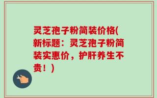 灵芝孢子粉简装价格(新标题：灵芝孢子粉简装实惠价，护肝养生不贵！)