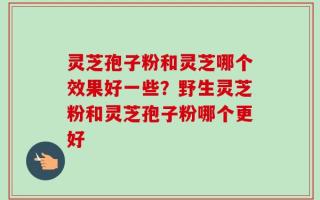 灵芝孢子粉和灵芝哪个效果好一些？野生灵芝粉和灵芝孢子粉哪个更好