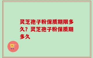 灵芝孢子粉保质期限多久？灵芝孢子粉保质期多久