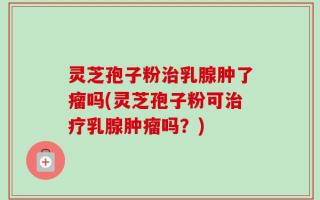 灵芝孢子粉治乳腺肿了瘤吗(灵芝孢子粉可治疗乳腺肿瘤吗？)