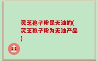 灵芝孢子粉是无油的(灵芝孢子粉为无油产品)