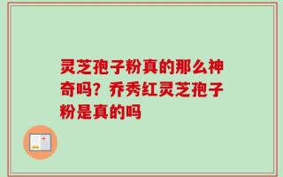 灵芝孢子粉真的那么神奇吗？乔秀红灵芝孢子粉是真的吗