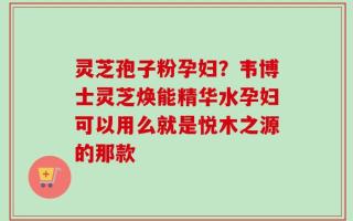 灵芝孢子粉孕妇？韦博士灵芝焕能精华水孕妇可以用么就是悦木之源的那款
