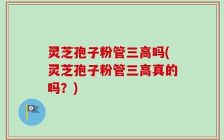 灵芝孢子粉管三高吗(灵芝孢子粉管三高真的吗？)